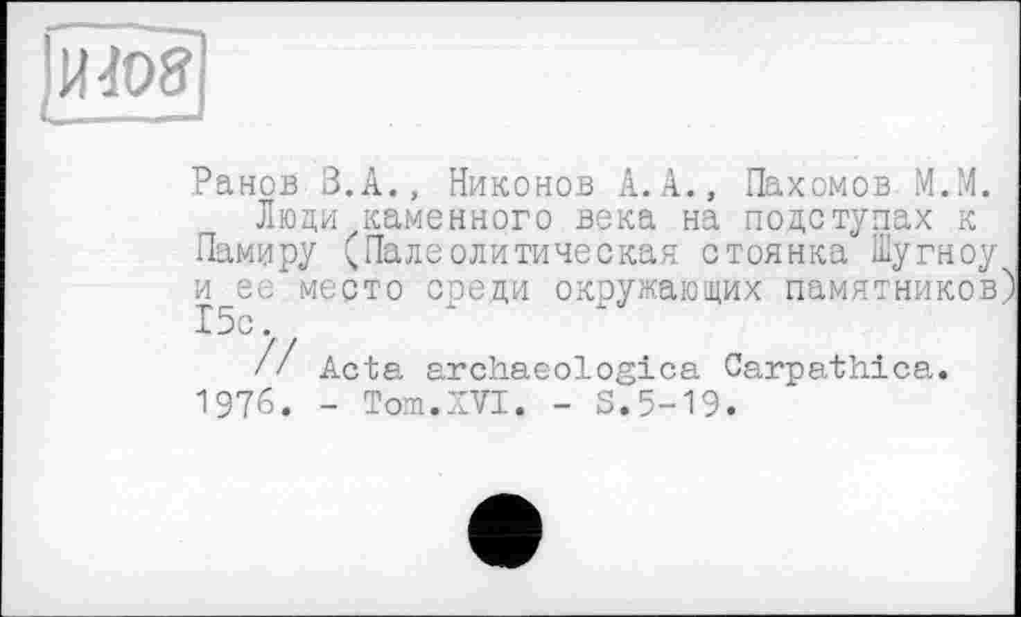 ﻿»I
Ранов В.А., Никонов А.А., Пахомов М.М.
Люди каменного века на подступах к Памиру С Палеолитическая стоянка Шугноу и ее место среди окружающих памятников)
// Acta archaeologica Carpathica. 1976. - Tom.XVI. - S.5-19.